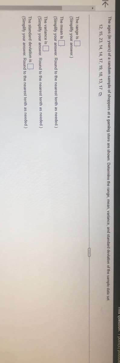 K
The ages (in years) of a random sample of shoppers at a gaming store are shown. Determine the range, mean, variance, and standard deviation of the sample data set.
12, 15, 23, 14, 14, 17, 19, 18, 13, 17
The range is
(Simplify your answer.)
The mean is
(Simplify your answer. Round to the nearest tenth as needed.)
The variance is
(Simplify your answer. Round to the nearest tenth as needed.)
The standard deviation is
(Simplify your answer. Round to the nearest tenth as needed.)
E
This question: poin(s) possible