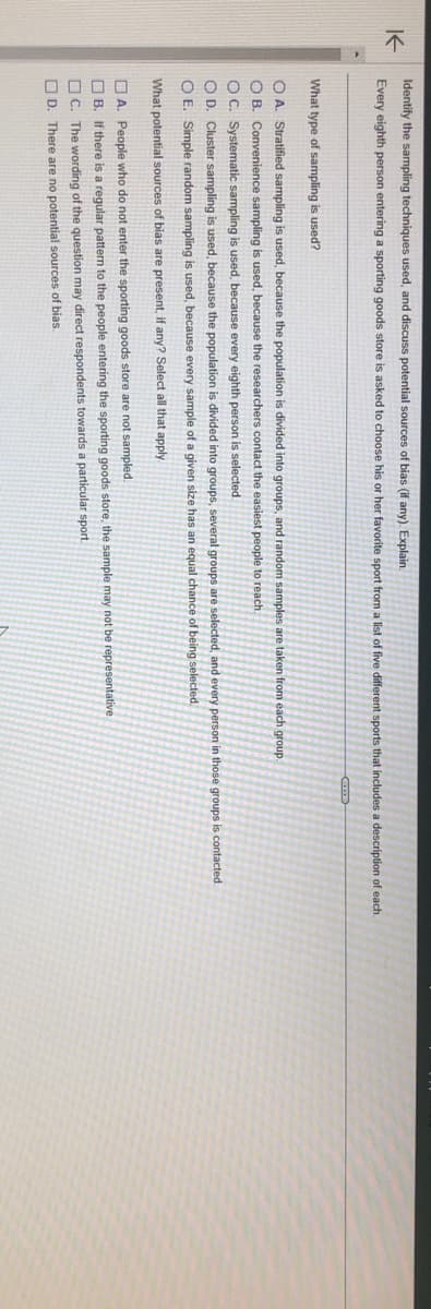 K←
Identify the sampling techniques used, and discuss potential sources of bias (if any). Explain.
Every eighth person entering a sporting goods store asked to choose his or her favorite sport from a list of five different sports that includes a description of each.
What type of sampling is used?
O A. Stratified sampling is used, because the population is divided into groups, and random samples are taken from each group.
OB. Convenience sampling is used, because the researchers contact the easiest people to reach.
OC. Systematic sampling is used, because every eighth person selected.
OD. Cluster sampling is used, because the population is divided into groups, several groups are selected, and every person in those groups is contacted.
O E. Simple random sampling is used, because every sample of a given size has an equal chance of being selected.
What potential sources of bias are present, if any? Select all that apply.
A. People who do not enter the sporting goods store are not sampled.
B. If there is a regular pattern to the people entering the sporting goods store, the sample may not be representative
C. The wording of the question may direct respondents towards a particular sport.
D. There are no potential sources of bias.