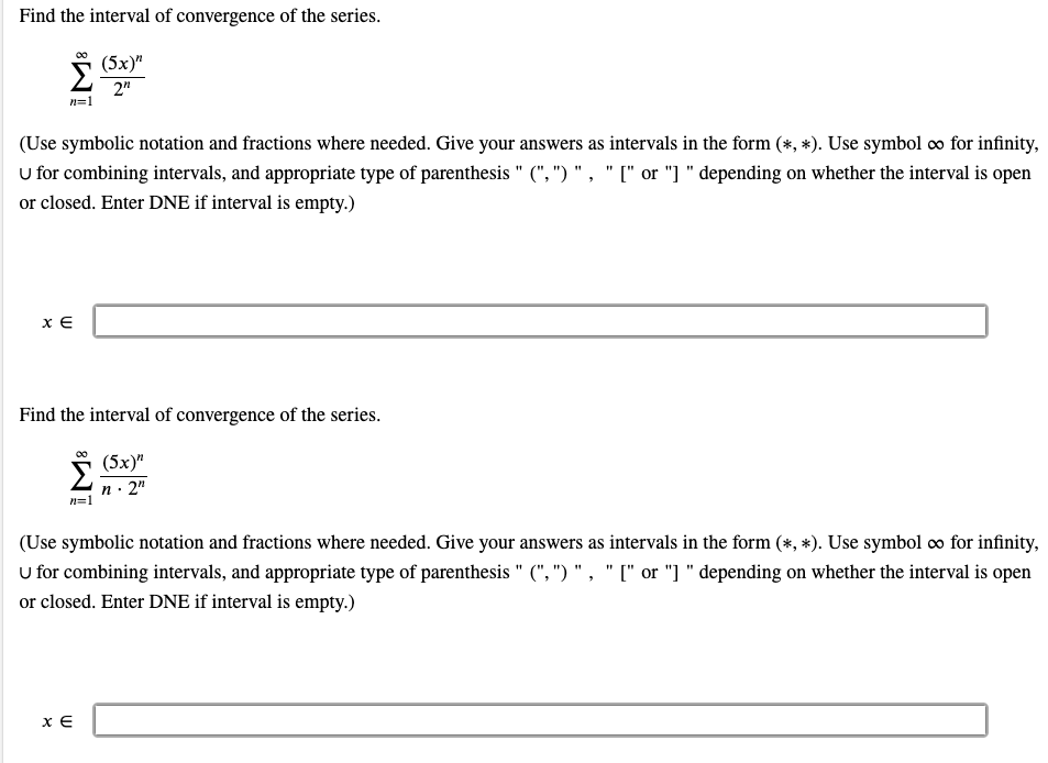 Find the interval of convergence of the series.
Σ
(5х)"
2"
n=1
(Use symbolic notation and fractions where needed. Give your answers as intervals in the form (*, *). Use symbol co for infinity,
U for combining intervals, and appropriate type of parenthesis " (", ") ", " [" or "] " depending on whether the interval is open
or closed. Enter DNE if interval is empty.)
x E
Find the interval of convergence of the series.
(5х)"
n· 2"
n=1
(Use symbolic notation and fractions where needed. Give your answers as intervals in the form (*, *). Use symbol co for infinity,
u for combining intervals, and appropriate type of parenthesis " (", ") " , " [" or "] " depending on whether the interval is open
or closed. Enter DNE if interval is empty.)
x E
