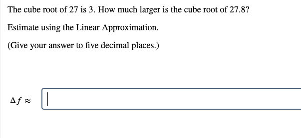 The cube root of 27 is 3. How much larger is the cube root of 27.8?
Estimate using the Linear Approximation.
(Give your answer to five decimal places.)
Af =
