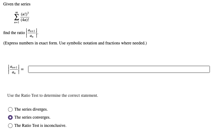 Given the series
(n!)3
Σ
(4n)!
n=1
an+1
find the ratio
an
(Express numbers in exact form. Use symbolic notation and fractions where needed.)
an+1
an
Use the Ratio Test to determine the correct statement.
The series diverges.
The series converges.
The Ratio Test is inconclusive.
