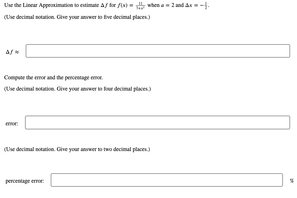 Use the Linear Approximation to estimate Aƒ for f(x) = when a = 2 and Ax =
7+x2
(Use decimal notation. Give your answer to five decimal places.)
Af =
Compute the error and the percentage error.
(Use decimal notation. Give your answer to four decimal places.)
error:
(Use decimal notation. Give your answer to two decimal places.)
percentage error:
%
