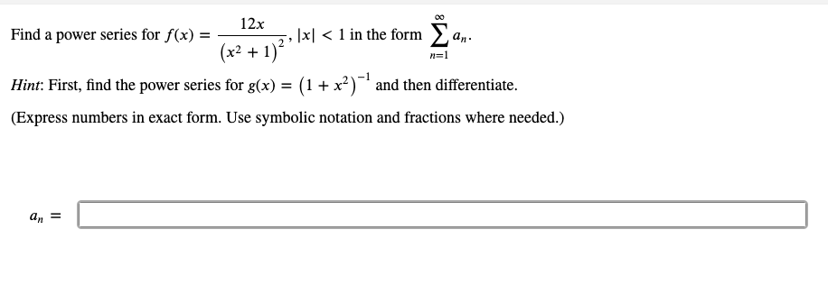 12x
Find a power series for f(x) =
|x| < 1 in the form an.
(x² + 1)
n=1
Hint: First, find the power series for g(x) = (1+ x?) and then differentiate.
(Express numbers in exact form. Use symbolic notation and fractions where needed.)
an =
