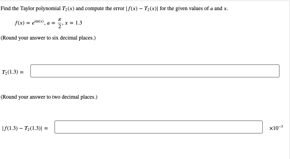 Find the Taylor polynomial T,(x) and compute the error |f(x) – T2(x)| for the given values of a and x.
f(x) = esin(x), a = , x = 1.3
(Round your answer to six decimal places.)
T2(1.3) =
(Round your answer to two decimal places.)
\f(1.3) – T2(1.3)| =
x10-3
