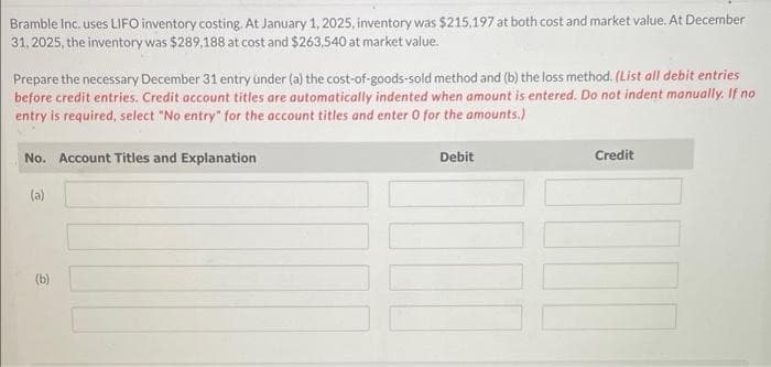 Bramble Inc. uses LIFO inventory costing. At January 1, 2025, inventory was $215,197 at both cost and market value. At December
31, 2025, the inventory was $289,188 at cost and $263,540 at market value.
Prepare the necessary December 31 entry under (a) the cost-of-goods-sold method and (b) the loss method. (List all debit entries
before credit entries. Credit account titles are automatically indented when amount is entered. Do not indent manually. If no
entry is required, select "No entry" for the account titles and enter 0 for the amounts.)
No. Account Titles and Explanation
(a)
(b)
Debit
Credit
100