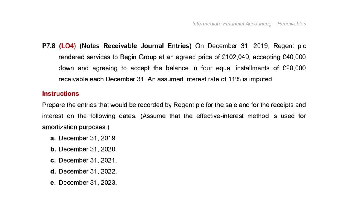 Intermediate Financial Accounting - Receivables
P7.8 (LO4) (Notes Receivable Journal Entries) On December 31, 2019, Regent plc
rendered services to Begin Group at an agreed price of £102,049, accepting £40,000
down and agreeing to accept the balance in four equal installments of £20,000
receivable each December 31. An assumed interest rate of 11% is imputed.
Instructions
Prepare the entries that would be recorded by Regent plc for the sale and for the receipts and
interest on the following dates. (Assume that the effective-interest method is used for
amortization purposes.)
a. December 31, 2019.
b. December 31, 2020.
c. December 31, 2021.
d. December 31, 2022.
e. December 31, 2023.