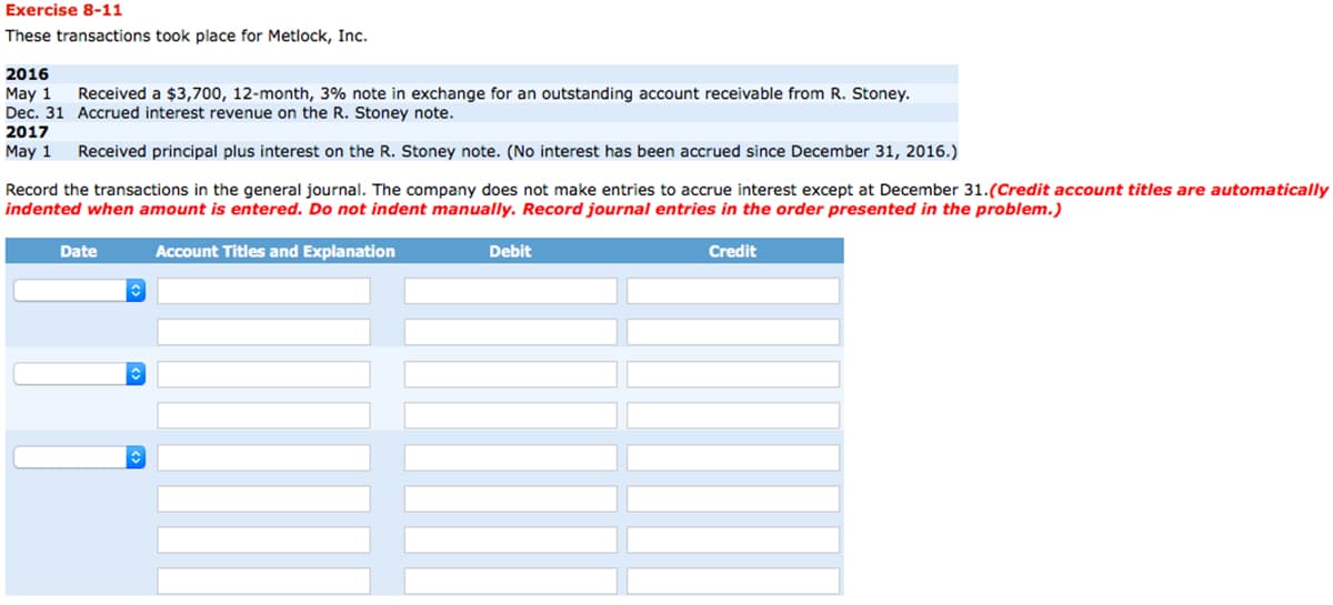 Exercise 8-11
These transactions took place for Metlock, Inc.
2016
May 1
Received a $3,700, 12-month, 3% note in exchange for an outstanding account receivable from R. Stoney.
Dec. 31 Accrued interest revenue on the R. Stoney note.
2017
May 1
Received principal plus interest on the R. Stoney note. (No interest has been accrued since December 31, 2016.)
Record the transactions in the general journal. The company does not make entries to accrue interest except at December 31. (Credit account titles are automatically
indented when amount is entered. Do not indent manually. Record journal entries in the order presented in the problem.)
Account Titles and Explanation
Date
↑
↑
Debit
Credit