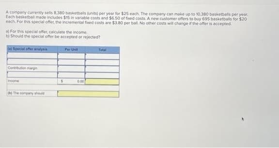 A company currently sells 8,380 basketballs (units) per year for $25 each. The company can make up to 10,380 basketballs per year.
Each basketball made includes $15 in variable costs and $6.50 of fixed costs. A new customer offers to buy 695 basketballs for $20
each. For this special offer, the incremental fixed costs are $3.80 per ball. No other costs will change if the offer is accepted.
a) For this special offer, calculate the income.
b) Should the special offer be accepted or rejected?
(a) Special offer analysis
Contribution margin
Income
(b) The company should
S
Per Unit
0.00
Total