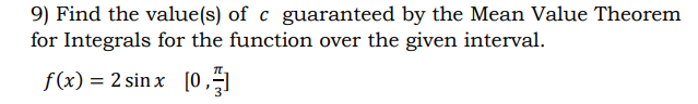 ## Mean Value Theorem for Integrals: Example Problem

### Problem Statement:
9) Find the value(s) of \( c \) guaranteed by the Mean Value Theorem for Integrals for the function over the given interval.

\[ f(x) = 2 \sin x \]
\[ \left[ 0, \frac{\pi}{3} \right] \]

### Solution Process:

To apply the Mean Value Theorem for Integrals, which states that if \( f \) is continuous on \([a, b]\), then there exists a number \( c \) in \((a, b)\) such that:

\[ \int_a^b f(x) \, dx = f(c) (b - a) \]

First, find the definite integral of \( f(x) \) over the interval \([0, \frac{\pi}{3}]\).

\[ \int_0^{\frac{\pi}{3}} 2 \sin x \, dx \]

Next, find the antiderivative of \( 2 \sin x \):

\[ 2 \int_0^{\frac{\pi}{3}} \sin x \, dx \]

\[
= 2 \left[ -\cos x \right]_0^{\frac{\pi}{3}}
\]

Plug in the bounds of the interval:

\[
= 2 \left[ -\cos \left( \frac{\pi}{3} \right) + \cos (0) \right]
\]

Evaluate the trigonometric functions:

\[
= 2 \left[ -\frac{1}{2} + 1 \right]
\]

\[
= 2 \left[ \frac{1}{2} \right]
\]

\[
= 1
\]

So, the integral evaluates to 1.

By the Mean Value Theorem for Integrals:

\[
\int_0^{\frac{\pi}{3}} 2 \sin x \, dx = f(c) \left( \frac{\pi}{3} - 0 \right)
\]

We know the integral is 1, so set up the equation:

\[
1 = 2 \sin(c) \left( \frac{\pi}{3} \right)
\]

Solve for \( \sin(c) \):

\[
1 = \frac{2\pi}{3} \sin(c)
