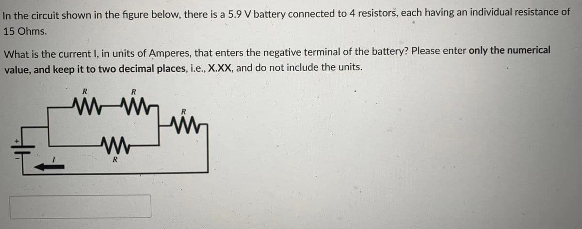 In the circuit shown in the figure below, there is a 5.9 V battery connected to 4 resistors, each having an individual resistance of
15 Ohms.
What is the current I, in units of Amperes, that enters the negative terminal of the battery? Please enter only the numerical
value, and keep it to two decimal places, i.e., X.XX, and do not include the units.
R
R
R
R
