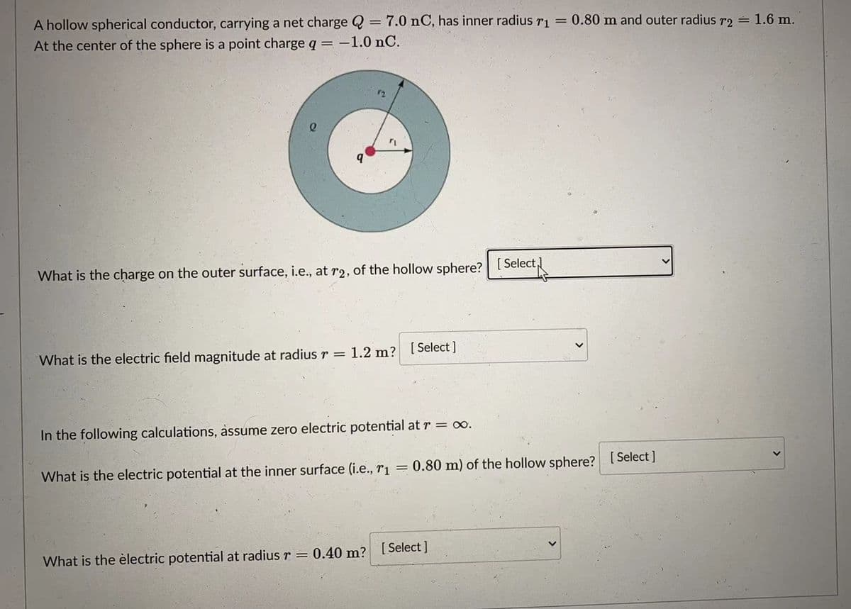 A hollow spherical conductor, carrying a net charge Q = 7.0 nC, has inner radius ri =
At the center of the sphere is a point charge q= -1.0 nC.
0.80 m and outer radius r2 = 1.6 m.
What is the charge on the outer surface, i.e., at r2, of the hollow sphere?
[ Select,
What is the electric field magnitude at radius r =
1.2 m? [Select ]
In the following calculations, assume zero electric potential at r = o.
What is the electric potential at the inner surface (i.e., r1
0.80 m) of the hollow sphere?
[ Select ]
What is the èlectric potential at radius r =
0.40 m? [Select ]
