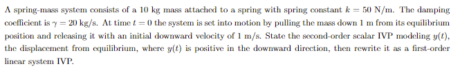 A spring-mass system consists of a 10 kg mass attached to a spring with spring constant k = 50 N/m. The damping
coefficient is y = 20 kg/s. At time t = 0 the system is set into motion by pulling the mass down 1 m from its equilibrium
position and relcasing it with an initial downward velocity of 1 m/s. State the second-order scalar IVP modcling y(t),
the displacement from equilibrium, where y(t) is positive in the downward direction, then rewrite it as a first-order
lincar system IVP.
