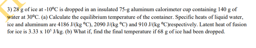 3) 28 g of ice at -10°C is dropped in an insulated 75-g aluminum calorimeter cup containing 140 g of
water at 30°C. (a) Calculate the equilibrium temperature of the container. Specific heats of liquid water,
ice and aluminum are 4186 J/(kg °C), 2090 J/(kg °C) and 910 J/(kg °C)respectively. Latent heat of fusion
for ice is 3.33 x 105 J/kg. (b) What if, find the final temperature if 68 g of ice had been dropped.
