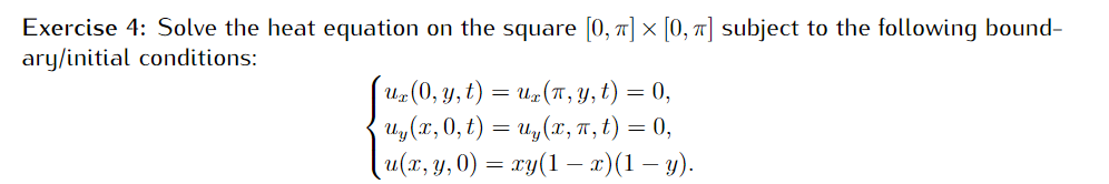 Exercise 4: Solve the heat equation on the square [0, 7] × [0, T] subject to the following bound-
ary/initial conditions:
U-(0, y, t) = u=(T, Y, t) = 0,
U,(x, 0, t) = u,(x, T, t) = 0,
u(r, y,0) = ry(1 – x)(1 – y).
