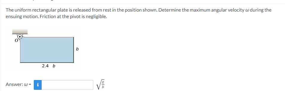 The uniform rectangular plate is released from rest in the position shown. Determine the maximum angular velocity w during the
ensuing motion. Friction at the pivot is negligible.
b
2.4 b
Answer: w - i
| be|
