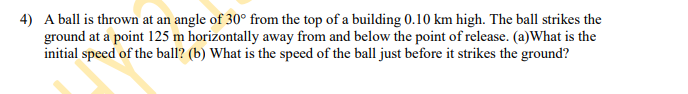 **Projectile Motion Problem**

**Problem Statement:**

A ball is thrown at an angle of 30° from the top of a building 0.10 km high. The ball strikes the ground at a point 125 m horizontally away from and below the point of release. 

**Questions:**

(a) What is the initial speed of the ball?

(b) What is the speed of the ball just before it strikes the ground?

**Instructions for Solving:**

1. **Understand the given information:**
   - Angle of projection, \( \theta = 30^{\circ} \)
   - Height of the building, \( h = 0.10 \, \text{km} = 100 \, \text{m} \)
   - Horizontal distance from the point of release to the point where the ball hits the ground, \( R = 125 \, \text{m} \)

2. **Break down the components of the projectile motion:**
   - Decompose the initial velocity \( v_0 \) into horizontal (\( v_{0x} \)) and vertical (\( v_{0y} \)) components:
     - \( v_{0x} = v_0 \cos 30^{\circ} \)
     - \( v_{0y} = v_0 \sin 30^{\circ} \)
   
3. **Use the kinematic equations to solve for the initial speed \( v_0 \):**
   - Horizontal motion:
     \[ R = v_{0x} t \]
     \[ 125 = v_0 \cos 30^{\circ} \times t \]
   - Vertical motion:
     - Use the equation for displacement: 
       \[ y = v_{0y} t - \frac{1}{2} g t^2 \]
       \[ -100 = (v_0 \sin 30^{\circ})t - \frac{1}{2} g t^2 \]

4. **Solve the system of equations to find \( t \) (time of flight) and \( v_0 \):**

5. **Calculate the final speed of the ball just before it strikes the ground:**
   - Use the equations for horizontal and vertical components of velocity just before impact:
     - \( v_{x} = v_{0x} \)
     - \( v_{y} = v