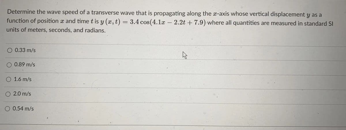 Determine the wave speed of a transverse wave that is propagating along the x-axis whose vertical displacement y as a
function of position x and time t is y (x,t) = 3.4 cos(4.1x -
2.2t + 7.9) where all quantities are measured in standard SI
units of meters, seconds, and radians.
O 0.33 m/s
O 0.89 m/s
O 1.6 m/s
O 2.0 m/s
O 0.54 m/s
