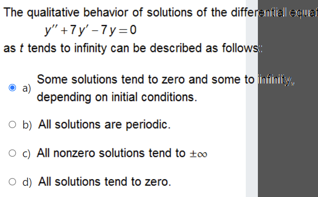 The qualitative behavior of solutions of the differemtiall equat
y" +7y' - 7 y=0
as t tends to infinity can be described as follows:
Some solutions tend to zero and some to imfinity,
O a)
depending on initial conditions.
O b) All solutions are periodic.
O c) All nonzero solutions tend to t0
O d) All solutions tend to zero.
