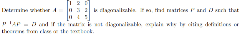 [1 2 0]
Determine whether A = 0 3 2 is diagonalizable. If so, find matrices P and D such that
0 4 5
P-lAP = D and if the matrix is not diagonalizable, explain why by citing definitions or
theorems from class or the textbook.
