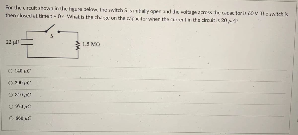 For the circuit shown in the figure below, the switch S is initially open and the voltage across the capacitor is 60 V. The switch is
then closed at time t = 0 s. What is the charge on the capacitor when the current in the circuit is 20 µA?
S
22 uF
1.5 MQ
Ο 140 μC
290 μC
O 310 µC
Ο 970 μC
Ο 660 μC
