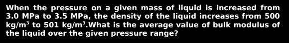 When the pressure on a given mass of liquid is increased from
3.0 MPa to 3.5 MPa, the density of the liquid increases from 500
kg/m³ to 501 kg/m³. What is the average value of bulk modulus of
the liquid over the given pressure range?