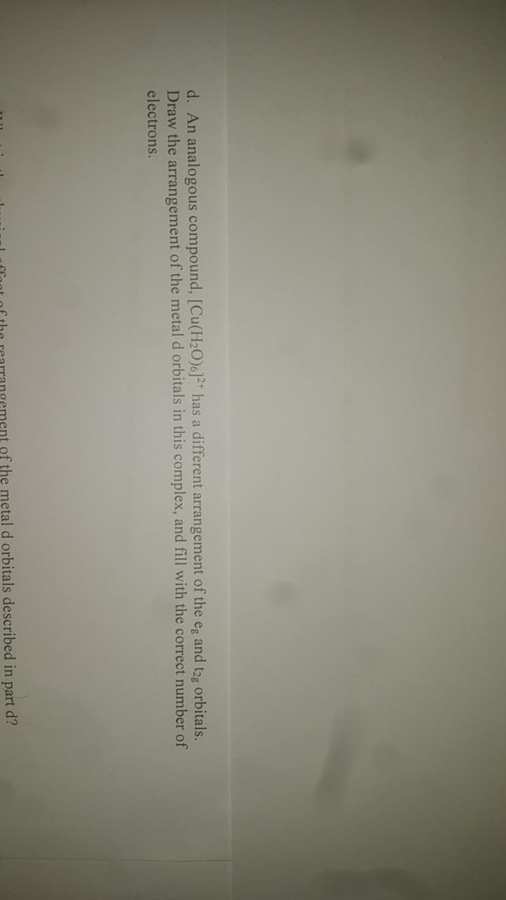 d. An analogous compound, [Cu(H₂O)6]2+ has a different arrangement of the eg and t2g orbitals.
Draw the arrangement of the metal d orbitals in this complex, and fill with the correct number of
electrons.
of the metal d orbitals described in part d?