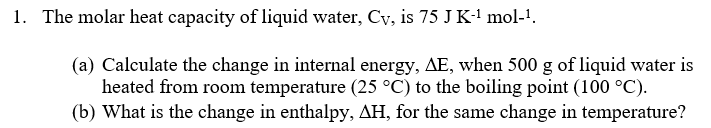 1. The molar heat capacity of liquid water, Cv, is 75 J K-¹ mol-¹.
(a) Calculate the change in internal energy, AE, when 500 g of liquid water is
heated from room temperature (25 °C) to the boiling point (100 °C).
(b) What is the change in enthalpy, AH, for the same change in temperature?