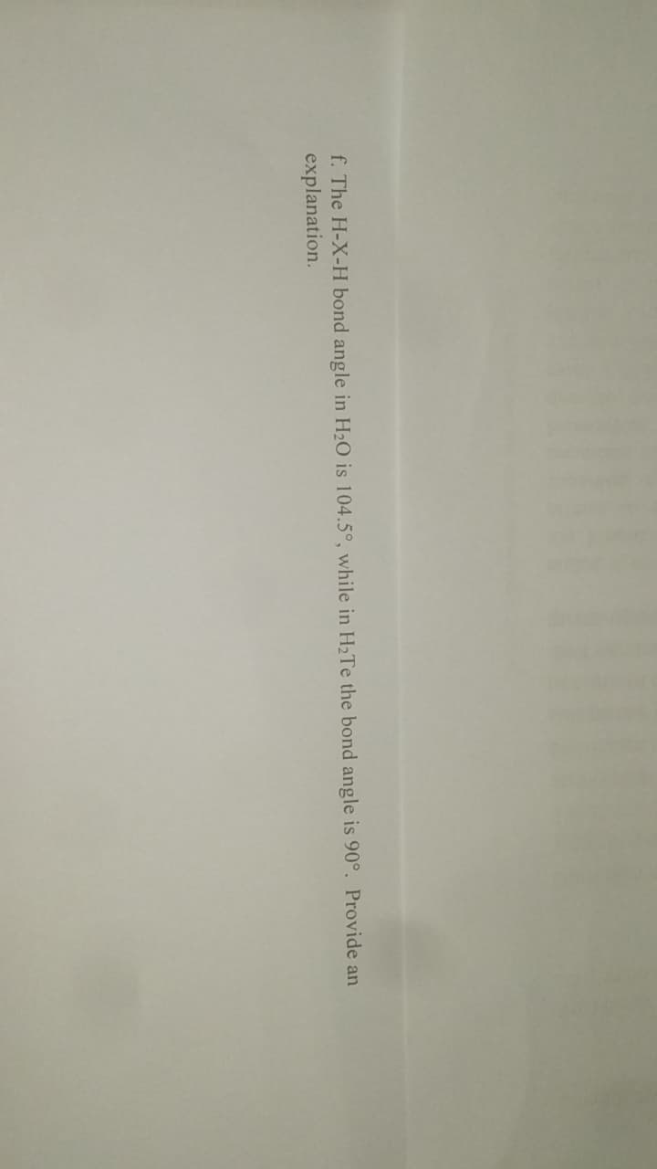 f. The H-X-H bond angle in H₂O is 104.5°, while in H₂Te the bond angle is 90°. Provide an
explanation.