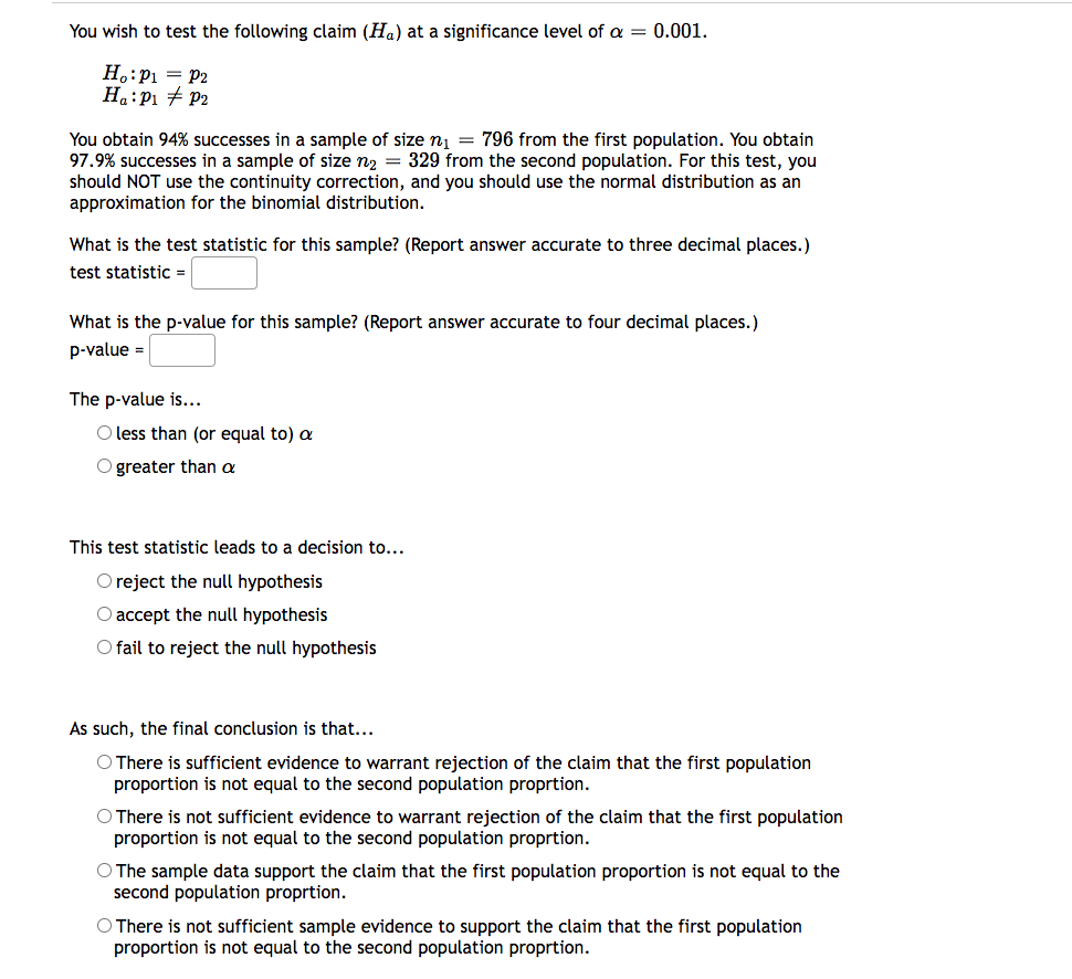 You wish to test the following claim (H₁) at a significance level of a = 0.001.
Ho: P₁ = P2
H₁: P₁ P2
You obtain 94% successes in a sample of size n₁ = 796 from the first population. You obtain
97.9% successes in a sample of size n₂ = 329 from the second population. For this test, you
should NOT use the continuity correction, and you should use the normal distribution as an
approximation for the binomial distribution.
What is the test statistic for this sample? (Report answer accurate to three decimal places.)
test statistic =
What is the p-value for this sample? (Report answer accurate to four decimal places.)
p-value =
The p-value is...
O less than (or equal to) a
O greater than a
This test statistic leads to a decision to...
O reject the null hypothesis
O accept the null hypothesis
O fail to reject the null hypothesis
As such, the final conclusion is that...
O There is sufficient evidence to warrant rejection of the claim that the first population
proportion is not equal to the second population proprtion.
O There is not sufficient evidence to warrant rejection of the claim that the first population
proportion is not equal to the second population proprtion.
O The sample data support the claim that the first population proportion is not equal to the
second population proprtion.
O There is not sufficient sample evidence to support the claim that the first population
proportion is not equal to the second population proprtion.