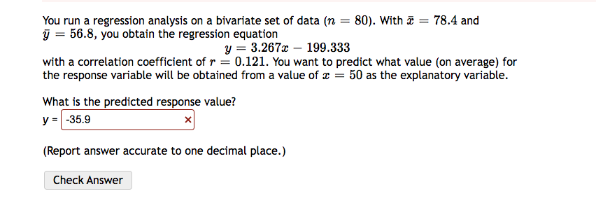 You run a regression analysis on a bivariate set of data (n = 80). With a = 78.4 and
y = 56.8, you obtain the regression equation
y = 3.267x199.333
with a correlation coefficient of r = 0.121. You want to predict what value (on average) for
the response variable will be obtained from a value of x = 50 as the explanatory variable.
What is the predicted response value?
y = -35.9
x
(Report answer accurate to one decimal place.)
Check Answer