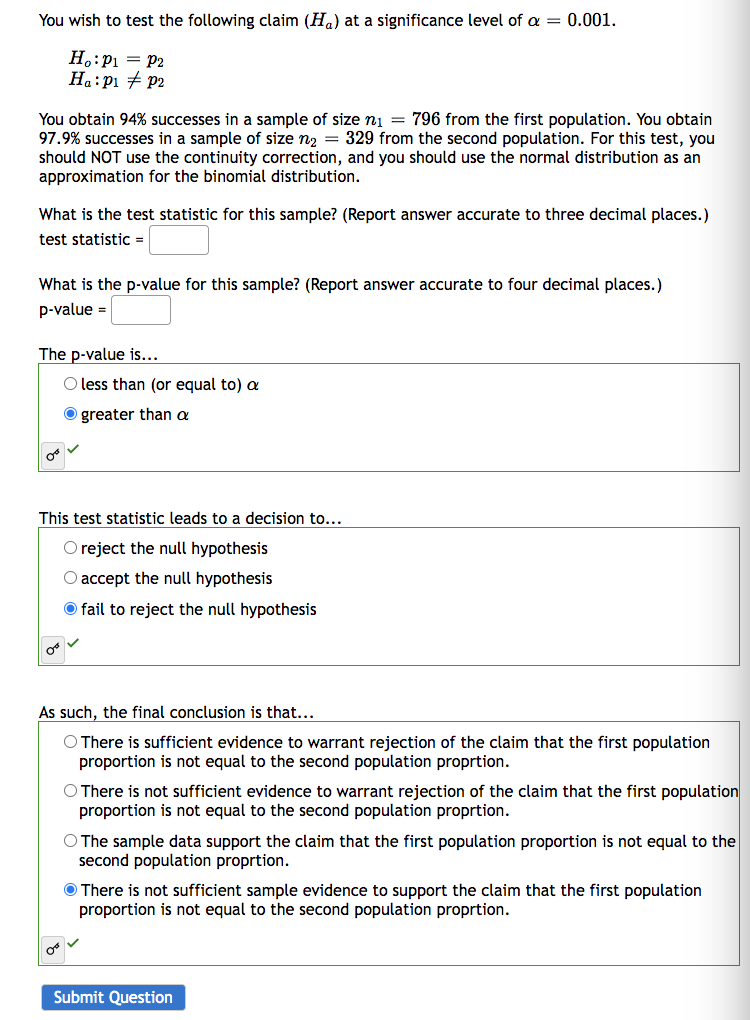 You wish to test the following claim (H₁) at a significance level of a = 0.001.
Ho: P₁ = P2
Ha: P₁ P2
You obtain 94% successes in a sample of size n₁ = 796 from the first population. You obtain
97.9% successes in a sample of size n₂ = 329 from the second population. For this test, you
should NOT use the continuity correction, and you should use the normal distribution as an
approximation for the binomial distribution.
What is the test statistic for this sample? (Report answer accurate to three decimal places.)
test statistic =
What is the p-value for this sample? (Report answer accurate to four decimal places.)
p-value =
The p-value is...
08
This test statistic leads to a decision to...
O reject the null hypothesis
O accept the null hypothesis
fail to reject the null hypothesis
OB
O less than (or equal to) a
Ogreater than a
As such, the final conclusion is that...
O There is sufficient evidence to warrant rejection of the claim that the first population
proportion is not equal to the second population proprtion.
Or
O There is not sufficient evidence to warrant rejection of the claim that the first population
proportion is not equal to the second population proprtion.
O The sample data support the claim that the first population proportion is not equal to the
second population proprtion.
There is not sufficient sample evidence to support the claim that the first population
proportion is not equal to the second population proprtion.
Submit Question