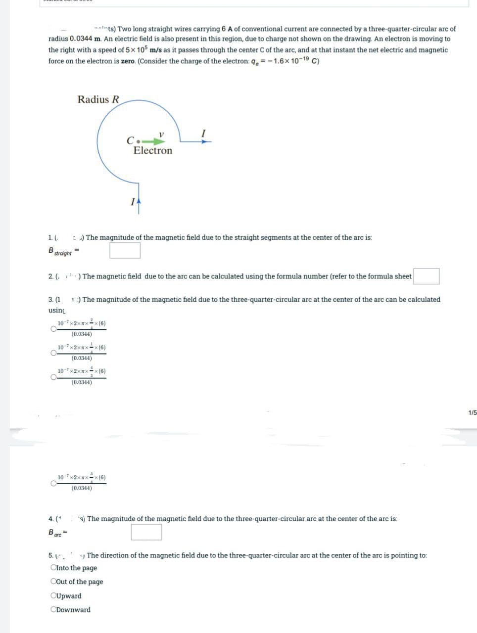 --ints) Two long straight wires carrying 6 A of conventional current are connected by a three-quarter-circular arc of
radius 0.0344 m. An electric field is also present in this region, due to charge not shown on the drawing. An electron is moving to
the right with a speed of 5x 10 m/s as it passes through the center C of the arc, and at that instant the net electric and magnetic
force on the electron is zero. (Consider the charge of the electron: q. = -1.6x 10-19 C)
Radius R
C.-
Electron
1.(.
1 ) The magnitude of the magnetic field due to the straight segments at the center of the arc is:
straight
2. ( ) The magnetic field due to the arc can be calculated using the formula number (refer to the formula sheet
3. (1
1) The magnitude of the magnetic field due to the three-quarter-circular arc at the center of the arc can be calculated
using
(0.0344)
107×2XTX-x (6)
(0.0344)
10-7x2xx-x(6)
(0.0344)
1/5
10-7 ×2×TX-x (6)
(0.0344)
4. (*
s) The magnitude of the magnetic field due to the three-quarter-circular arc at the center of the arc is:
Bere =
5. (-.
-) The direction of the magnetic field due to the three-quarter-circular arc at the center of the arc is pointing to:
OInto the page
COut of the page
OUpward
ODownward
