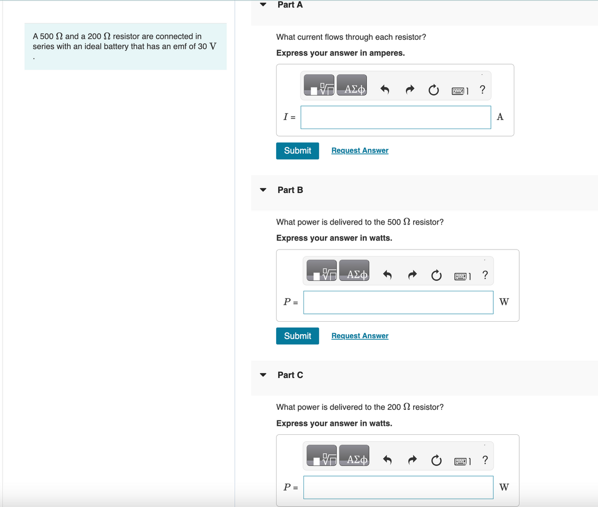 A 500 and a 200 resistor are connected in
series with an ideal battery that has an emf of 30 V
Part A
What current flows through each resistor?
Express your answer in amperes.
I =
Submit
Part B
P =
Submit
What power is delivered to the 500 resistor?
Express your answer in watts.
Part C
V
ΑΣΦ
P =
Request Answer
ΑΣΦ
Request Answer
What power is delivered to the 200 resistor?
Express your answer in watts.
ΑΣΦ
?
?
?
W
W