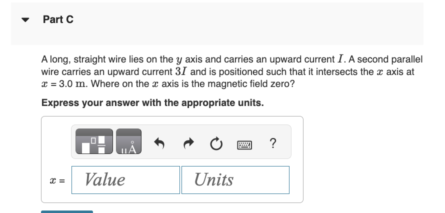 Part C
A long, straight wire lies on the y axis and carries an upward current I. A second parallel
wire carries an upward current 31 and is positioned such that it intersects the x axis at
x = 3.0 m. Where on the x axis is the magnetic field zero?
Express your answer with the appropriate units.
x =
Value
Units
?