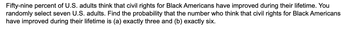 Fifty-nine percent of U.S. adults think that civil rights for Black Americans have improved during their lifetime. You
randomly select seven U.S. adults. Find the probability that the number who think that civil rights for Black Americans
have improved during their lifetime is (a) exactly three and (b) exactly six.