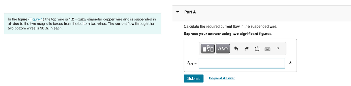 In the figure (Figure 1) the top wire is 1.2-mm -diameter copper wire and is suspended in
air due to the two magnetic forces from the bottom two wires. The current flow through the
two bottom wires is 96 A in each.
Part A
Calculate the required current flow in the suspended wire.
Express your answer using two significant figures.
15| ΑΣΦ
Icu =
Submit
Request Answer
?
A