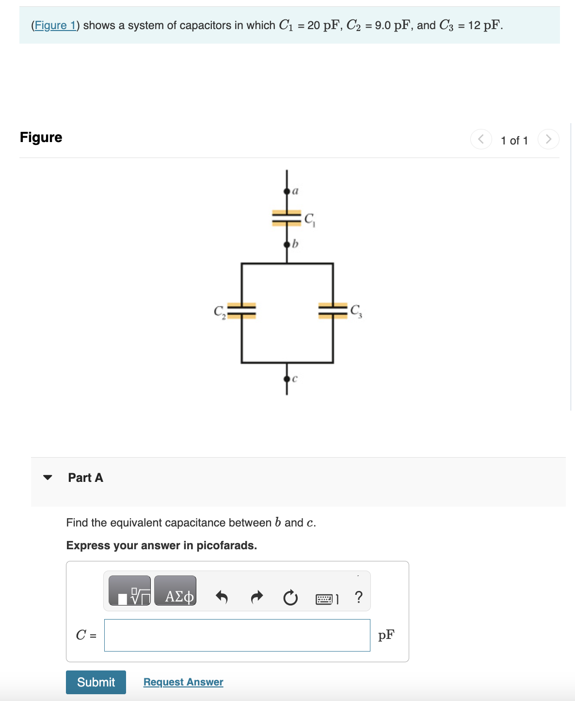 (Figure 1) shows a system of capacitors in which C₁ = 20 pF, C₂ = 9.0 pF, and C3 = 12 pF.
Figure
Part A
C =
Find the equivalent capacitance between b and c.
Express your answer in picofarads.
Submit
ΑΣΦ
a
Request Answer
C₁
C₂
?
pF
1 of 1