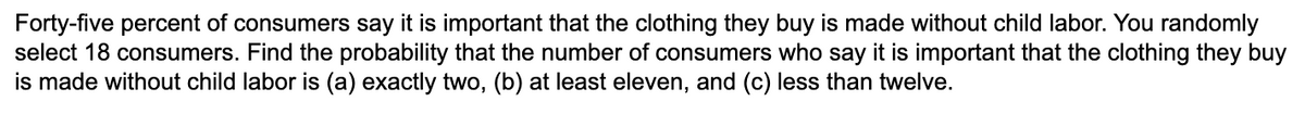 Forty-five percent of consumers say it is important that the clothing they buy is made without child labor. You randomly
select 18 consumers. Find the probability that the number of consumers who say it is important that the clothing they buy
is made without child labor is (a) exactly two, (b) at least eleven, and (c) less than twelve.