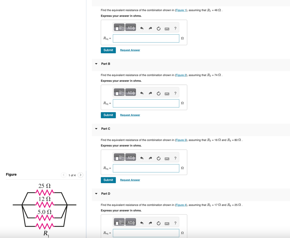 Figure
25 Ω
ww
12 Ω
www
5.0 Ω
www
R₁
1 of 4
Find the equivalent resistance of the combination shown in (Figure 1), assuming that R₁ = 46.
Express your answer in ohms.
| ΑΣΦ
Req
Submit
Part B
Req
=
Find the valent resistance of the combination shown in (Figure 2), assuming that R₂ = 74 .
Express your answer in ohms.
VE ΑΣΦ
Submit
Part C
Req=
Submit
Request Answer
Part D
Request Answer
Req=
?
2
Find the equivalent resistance of the combination shown in (Figure 3), assuming that R3 = 16 and R4 = 80 N.
Express your answer in ohms.
—| ΑΣΦ
Request Answer
?
Ω
?
Ω
?
Find the equivalent resistance of the combination shown in (Figure 4), assuming that R5 = 17 and R6 = 25.
Express your answer in ohms.
15 ΑΣΦ
Ω
Ω