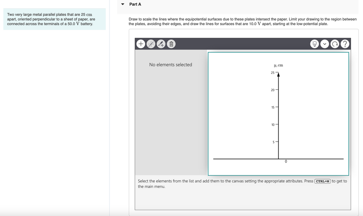 Two very large metal parallel plates that are 25 cm
apart, oriented perpendicular to a sheet of paper, are
connected across the terminals of a 50.0 V battery.
Part A
Draw to scale the lines where the equipotential surfaces due to these plates intersect the paper. Limit your drawing to the region between
the plates, avoiding their edges, and draw the lines for surfaces that are 10.0 V apart, starting at the low-potential plate.
+
Ô
No elements selected
y, cm
25
20
15
10
5
T
0
?
Select the elements from the list and add them to the canvas setting the appropriate attributes. Press (CTRL+M to get to
the main menu.