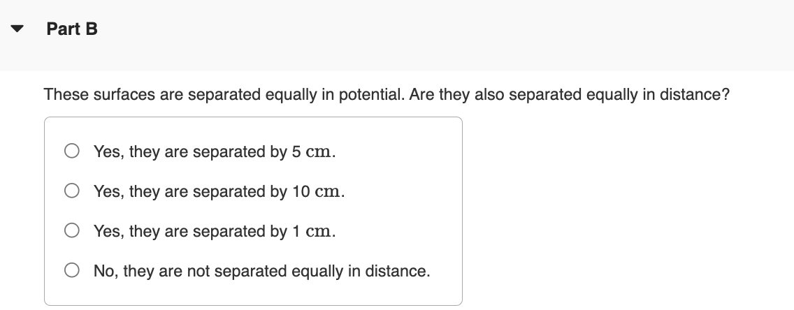 Part B
These surfaces are separated equally in potential. Are they also separated equally in distance?
Yes, they are separated by 5 cm.
Yes, they are separated by 10 cm.
Yes, they are separated by 1 cm.
No, they are not separated equally in distance.