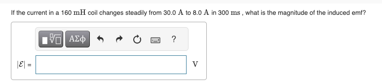 If the current in a 160 mH coil changes steadily from 30.0 A to 8.0 A in 300 ms, what is the magnitude of the induced emf?
|E| =
15. ΑΣΦ
?
V