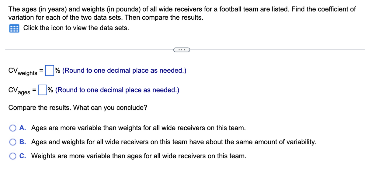 The ages (in years) and weights (in pounds) of all wide receivers for a football team are listed. Find the coefficient of
variation for each of the two data sets. Then compare the results.
Click the icon to view the data sets.
CV. weights = ☐ % (Round to one decimal place as needed.)
CV =
ages
☐ % (Round to one decimal place as needed.)
Compare the results. What can you conclude?
A. Ages are more variable than weights for all wide receivers on this team.
B. Ages and weights for all wide receivers on this team have about the same amount of variability.
C. Weights are more variable than ages for all wide receivers on this team.