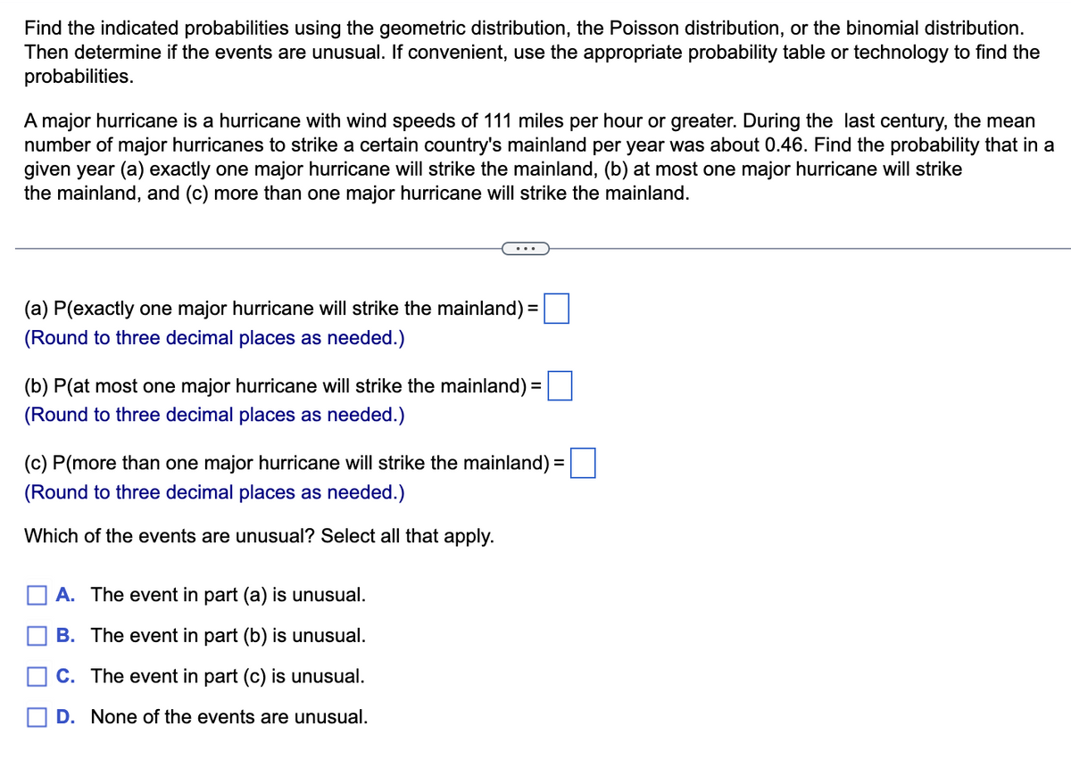 Find the indicated probabilities using the geometric distribution, the Poisson distribution, or the binomial distribution.
Then determine if the events are unusual. If convenient, use the appropriate probability table or technology to find the
probabilities.
A major hurricane is a hurricane with wind speeds of 111 miles per hour or greater. During the last century, the mean
number of major hurricanes to strike a certain country's mainland per year was about 0.46. Find the probability that in a
given year (a) exactly one major hurricane will strike the mainland, (b) at most one major hurricane will strike
the mainland, and (c) more than one major hurricane will strike the mainland.
=
(a) P(exactly one major hurricane will strike the mainland) =
(Round to three decimal places as needed.)
=
(b) P(at most one major hurricane will strike the mainland) =
(Round to three decimal places as needed.)
(c) P(more than one major hurricane will strike the mainland) =
(Round to three decimal places as needed.)
Which of the events are unusual? Select all that apply.
A. The event in part (a) is unusual.
B. The event in part (b) is unusual.
C. The event in part (c) is unusual.
D. None of the events are unusual.