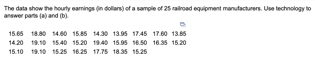 The data show the hourly earnings (in dollars) of a sample of 25 railroad equipment manufacturers. Use technology to
answer parts (a) and (b).
15.65 18.80 14.60 15.85 14.30 13.95 17.45 17.60 13.85
14.20 19.10 15.40 15.20
19.40 15.95 16.50 16.35 15.20
15.10 19.10 15.25 16.25 17.75 18.35 15.25