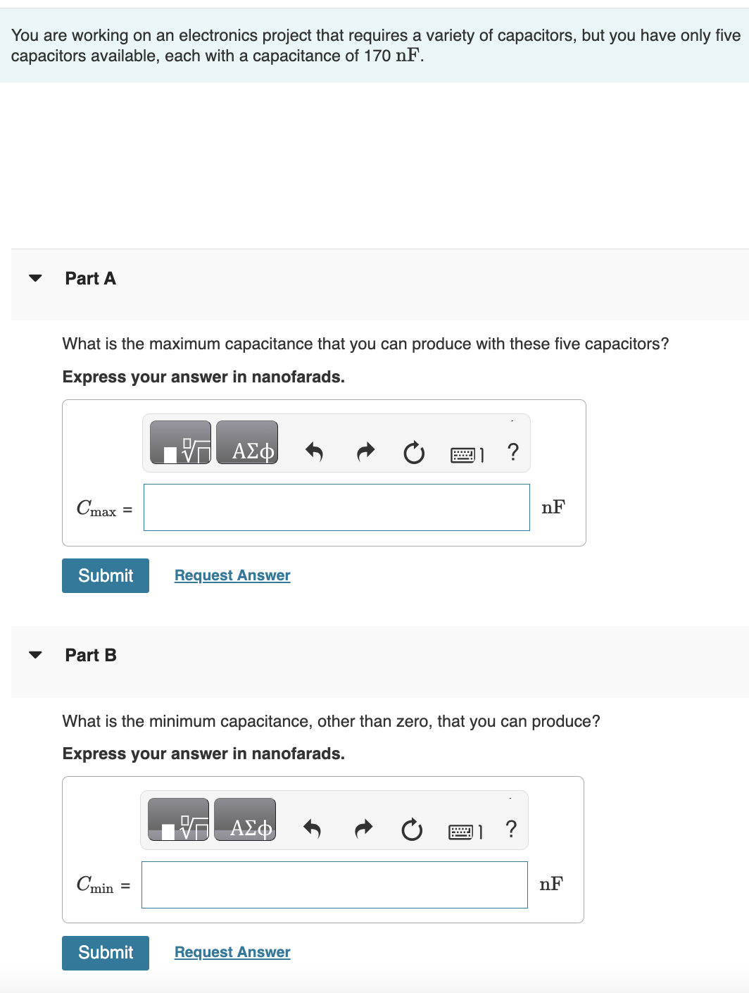 You are working on an electronics project that requires a variety of capacitors, but you have only five
capacitors available, each with a capacitance of 170 nF.
Part A
What is the maximum capacitance that you can produce with these five capacitors?
Express your answer in nanofarads.
Cmax
=
Submit
Part B
Cmin =
VG ΑΣΦ
Submit
Request Answer
What is the minimum capacitance, other than zero, that you can produce?
Express your answer in nanofarads.
VG ΑΣΦ
?
Request Answer
nF
nF