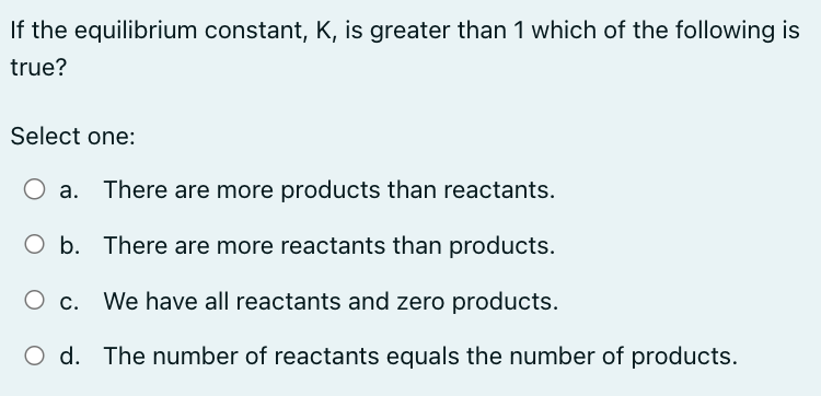 If the equilibrium constant, K, is greater than 1 which of the following is
true?
Select one:
a. There are more products than reactants.
b.
There are more reactants than products.
O c. We have all reactants and zero products.
O d. The number of reactants equals the number of products.