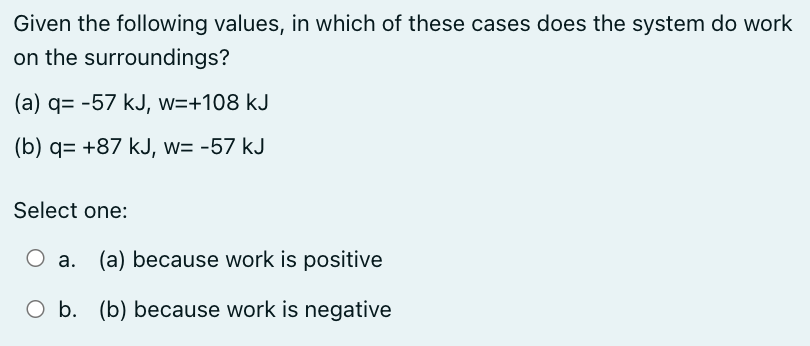 Given the following values, in which of these cases does the system do work
on the surroundings?
(a) q= -57 kJ, w=+108 kJ
(b) q= +87 kJ, w= -57 kJ
Select one:
a. (a) because work is positive
O b. (b) because work is negative