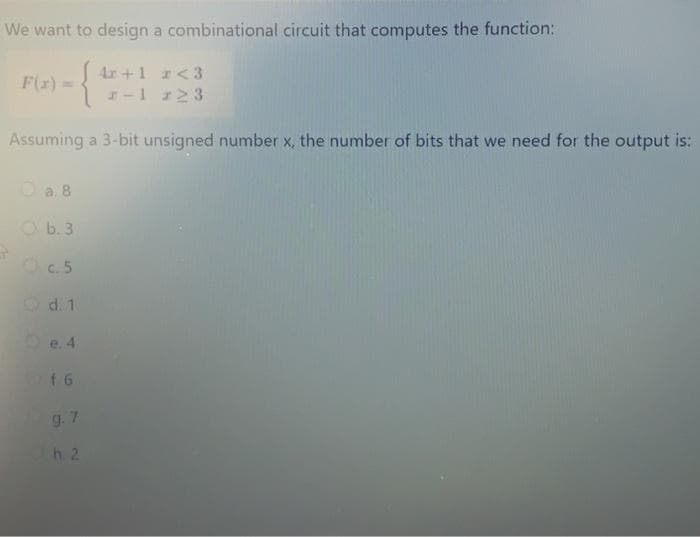 We want to design a combinational circuit that computes the function:
F(x) =
4r +1 r <3
1-1 123
Assuming a 3-bit unsigned number x, the number of bits that we need for the output is:
a. 8
Ob. 3
c.5
Qd. 1
e. 4
of 6
9.7
h. 2