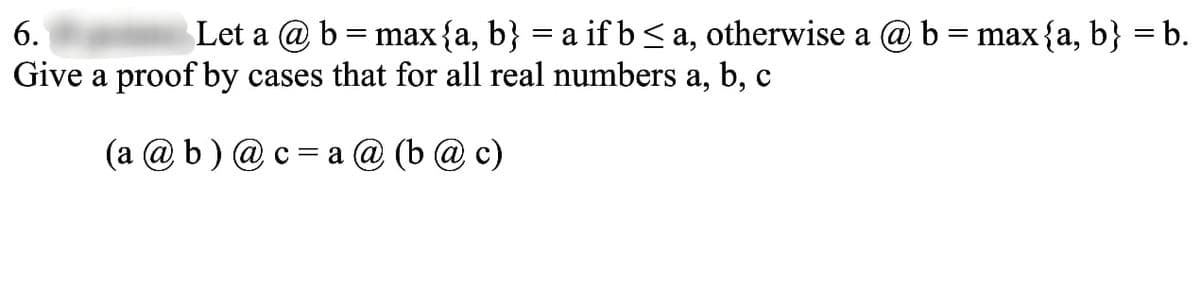 6.
Let a @b
=
max {a, b} = a if b ≤ a, otherwise a @ b = max {a, b} = b.
Give a proof by cases that for all real numbers a, b, c
(a @b) @c=a @ (b @c)